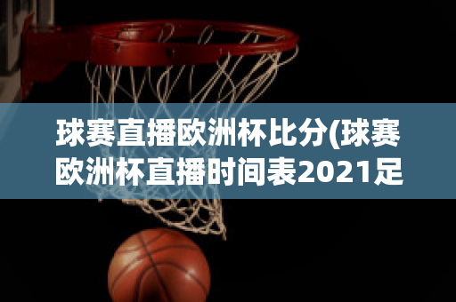 球賽直播歐洲杯比分(球賽歐洲杯直播時(shí)間表2021足球)