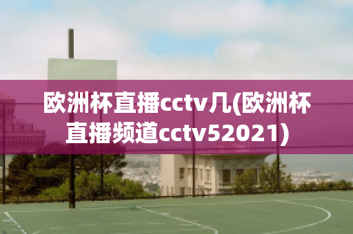 歐洲杯直播cctv幾(歐洲杯直播頻道cctv52021)