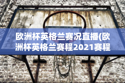 歐洲杯英格蘭賽況直播(歐洲杯英格蘭賽程2021賽程表)