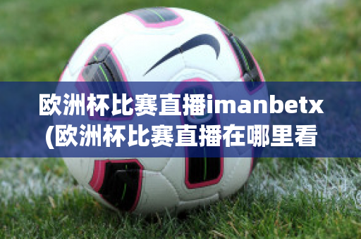 歐洲杯比賽直播imanbetx(歐洲杯比賽直播在哪里看)