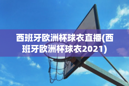 西班牙歐洲杯球衣直播(西班牙歐洲杯球衣2021)