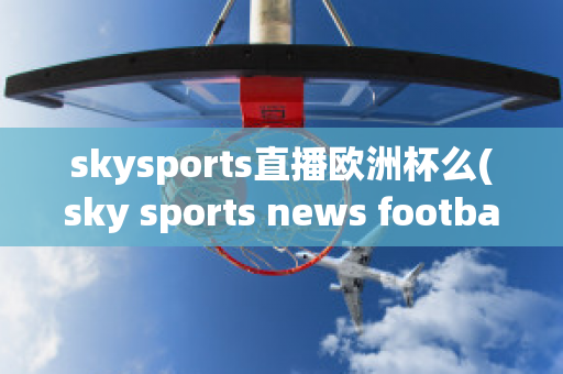 skysports直播歐洲杯么(sky sports news football)