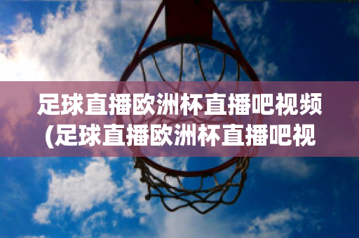 足球直播歐洲杯直播吧視頻(足球直播歐洲杯直播吧視頻在線觀看)