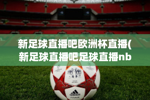 新足球直播吧歐洲杯直播(新足球直播吧足球直播nba直播最流暢的直播吧)