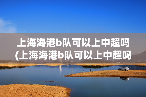 上海海港b隊(duì)可以上中超嗎(上海海港b隊(duì)可以上中超嗎現(xiàn)在)