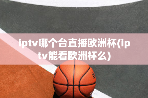 iptv哪個(gè)臺直播歐洲杯(iptv能看歐洲杯么)