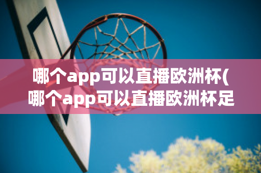 哪個app可以直播歐洲杯(哪個app可以直播歐洲杯足球比賽)