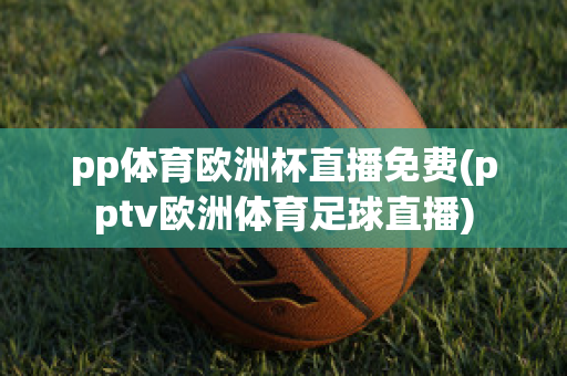 pp體育歐洲杯直播免費(pptv歐洲體育足球直播)