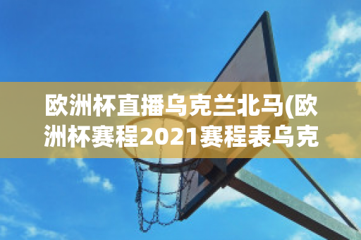 歐洲杯直播烏克蘭北馬(歐洲杯賽程2021賽程表烏克蘭對北馬其頓)