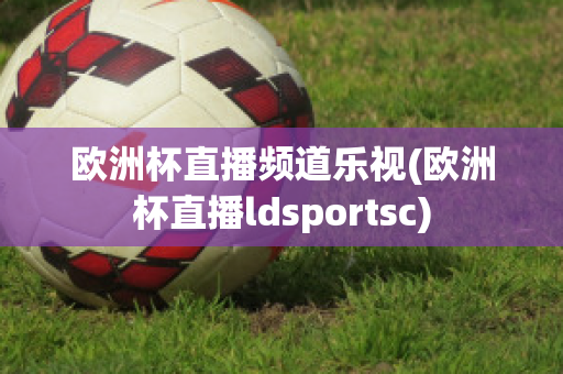 歐洲杯直播頻道樂視(歐洲杯直播ldsportsc)