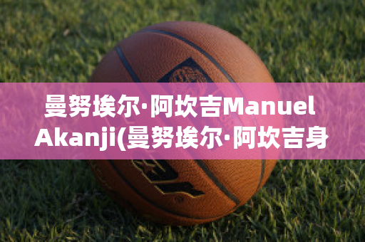 曼努埃爾·阿坎吉Manuel Akanji(曼努埃爾·阿坎吉身高)