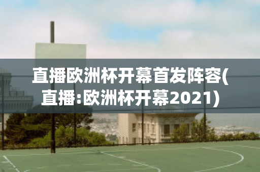 直播歐洲杯開幕首發(fā)陣容(直播:歐洲杯開幕2021)