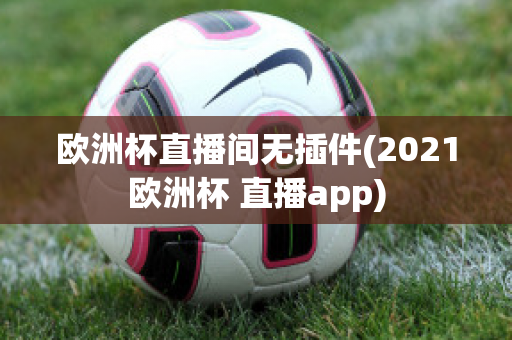 歐洲杯直播間無插件(2021歐洲杯 直播app)