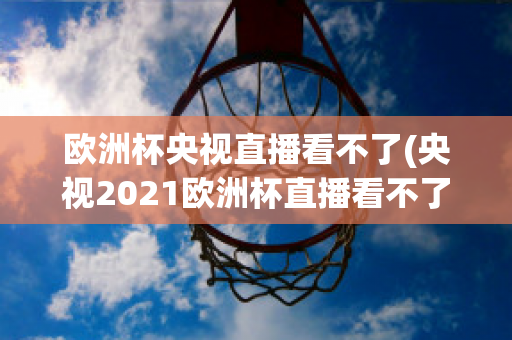 歐洲杯央視直播看不了(央視2021歐洲杯直播看不了)