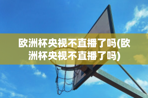 歐洲杯央視不直播了嗎(歐洲杯央視不直播了嗎)