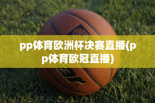 pp體育歐洲杯決賽直播(pp體育歐冠直播)