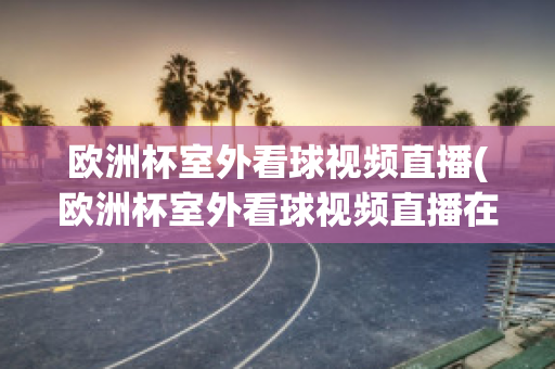 歐洲杯室外看球視頻直播(歐洲杯室外看球視頻直播在哪看)