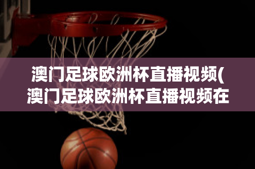 澳門足球歐洲杯直播視頻(澳門足球歐洲杯直播視頻在線觀看)