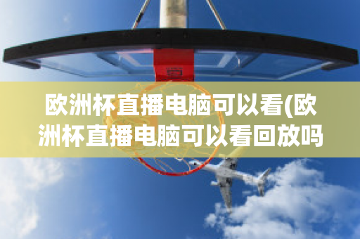 歐洲杯直播電腦可以看(歐洲杯直播電腦可以看回放嗎)