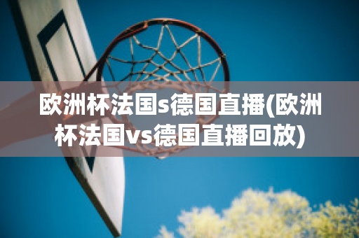 歐洲杯法國s德國直播(歐洲杯法國vs德國直播回放)