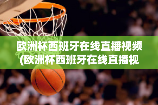 歐洲杯西班牙在線直播視頻(歐洲杯西班牙在線直播視頻觀看)