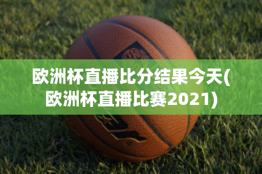 歐洲杯直播比分結果今天(歐洲杯直播比賽2021)