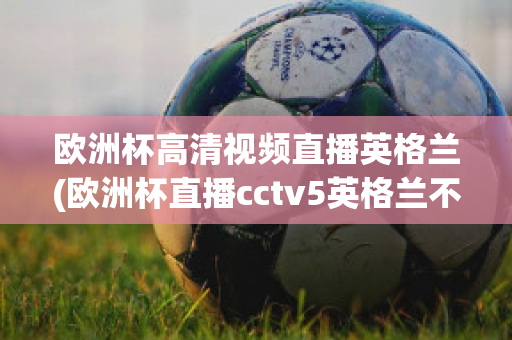 歐洲杯高清視頻直播英格蘭(歐洲杯直播cctv5英格蘭不直播)