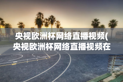 央視歐洲杯網(wǎng)絡直播視頻(央視歐洲杯網(wǎng)絡直播視頻在線觀看)