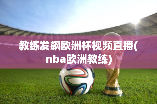 教練發(fā)飆歐洲杯視頻直播(nba歐洲教練)