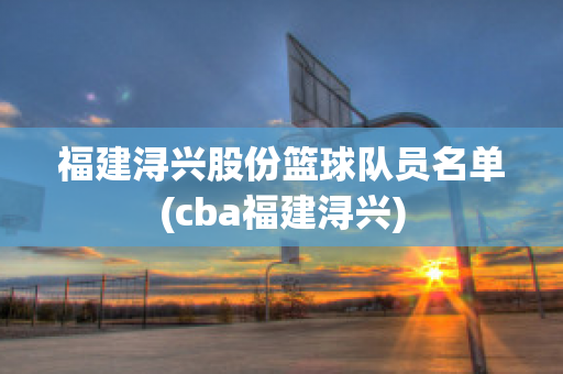 福建潯興股份籃球隊員名單(cba福建潯興)