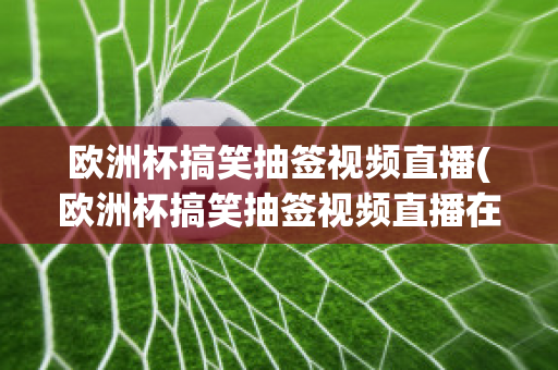 歐洲杯搞笑抽簽視頻直播(歐洲杯搞笑抽簽視頻直播在線(xiàn)觀看)