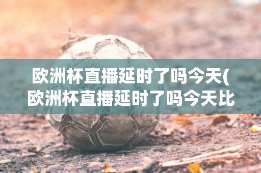 歐洲杯直播延時(shí)了嗎今天(歐洲杯直播延時(shí)了嗎今天比賽)