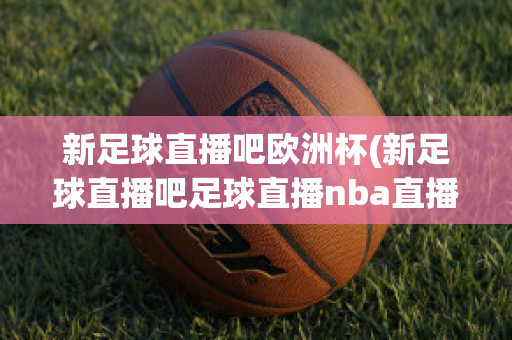 新足球直播吧歐洲杯(新足球直播吧足球直播nba直播最流暢的直播吧)