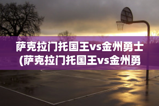 薩克拉門托國王vs金州勇士(薩克拉門托國王vs金州勇士比分?jǐn)?shù)據(jù))