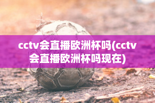 cctv會直播歐洲杯嗎(cctv會直播歐洲杯嗎現(xiàn)在)