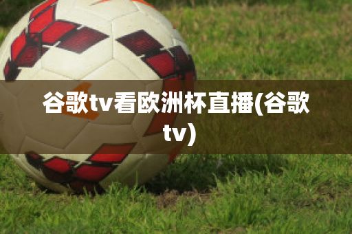 谷歌tv看歐洲杯直播(谷歌 tv)