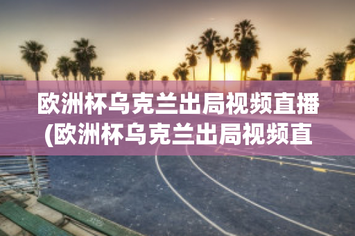 歐洲杯烏克蘭出局視頻直播(歐洲杯烏克蘭出局視頻直播在線觀看)