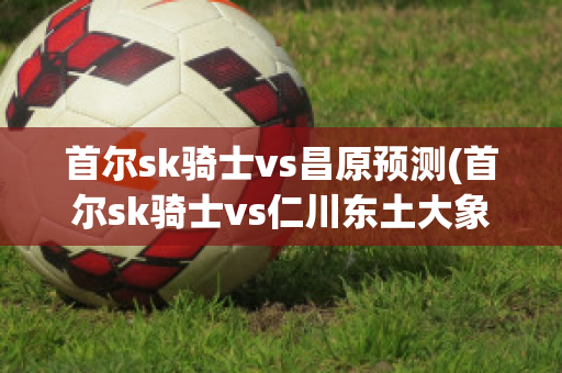 首爾sk騎士vs昌原預(yù)測(首爾sk騎士vs仁川東土大象)