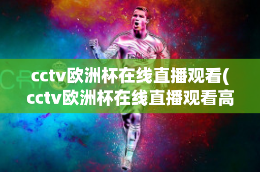 cctv歐洲杯在線直播觀看(cctv歐洲杯在線直播觀看高清)