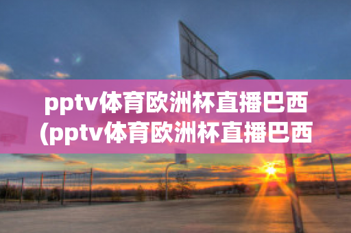 pptv體育歐洲杯直播巴西(pptv體育歐洲杯直播巴西隊比賽)