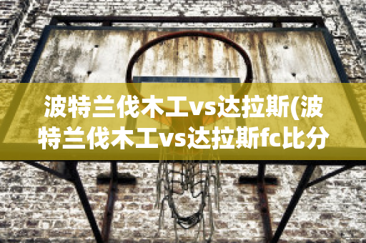 波特蘭伐木工vs達(dá)拉斯(波特蘭伐木工vs達(dá)拉斯fc比分)