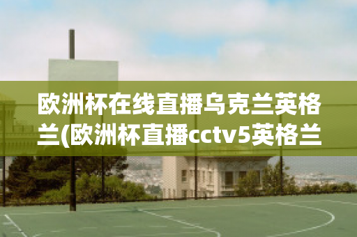 歐洲杯在線直播烏克蘭英格蘭(歐洲杯直播cctv5英格蘭)