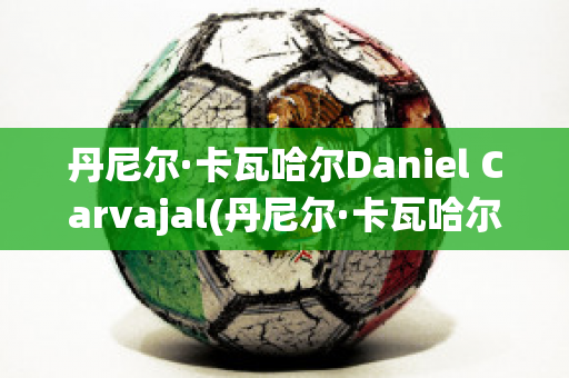 丹尼爾·卡瓦哈爾Daniel Carvajal(丹尼爾·卡瓦哈爾現(xiàn)在退役了嗎)