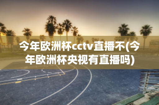 今年歐洲杯cctv直播不(今年歐洲杯央視有直播嗎)