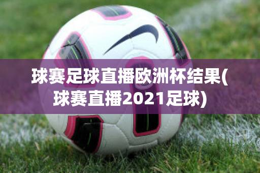 球賽足球直播歐洲杯結(jié)果(球賽直播2021足球)