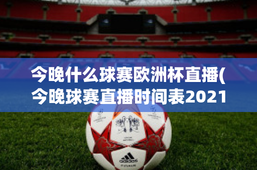 今晚什么球賽歐洲杯直播(今晚球賽直播時(shí)間表2021歐洲杯)