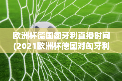 歐洲杯德國匈牙利直播時間(2021歐洲杯德國對匈牙利直播)