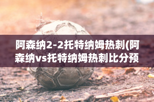 阿森納2-2托特納姆熱刺(阿森納vs托特納姆熱刺比分預測)