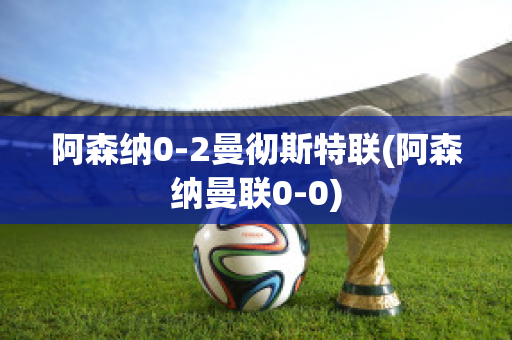 阿森納0-2曼徹斯特聯(lián)(阿森納曼聯(lián)0-0)