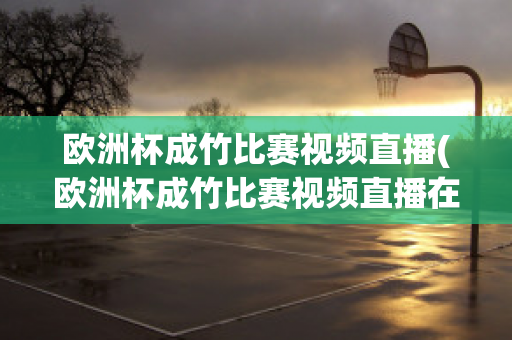 歐洲杯成竹比賽視頻直播(歐洲杯成竹比賽視頻直播在線觀看)